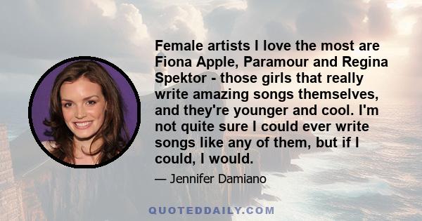 Female artists I love the most are Fiona Apple, Paramour and Regina Spektor - those girls that really write amazing songs themselves, and they're younger and cool. I'm not quite sure I could ever write songs like any of 