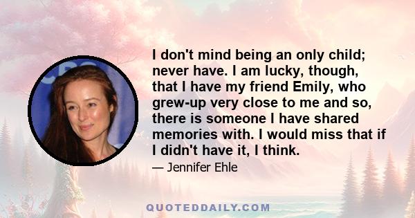 I don't mind being an only child; never have. I am lucky, though, that I have my friend Emily, who grew-up very close to me and so, there is someone I have shared memories with. I would miss that if I didn't have it, I