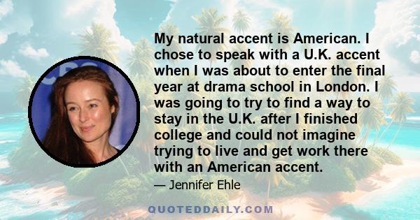 My natural accent is American. I chose to speak with a U.K. accent when I was about to enter the final year at drama school in London. I was going to try to find a way to stay in the U.K. after I finished college and