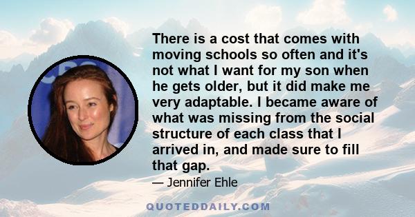 There is a cost that comes with moving schools so often and it's not what I want for my son when he gets older, but it did make me very adaptable. I became aware of what was missing from the social structure of each