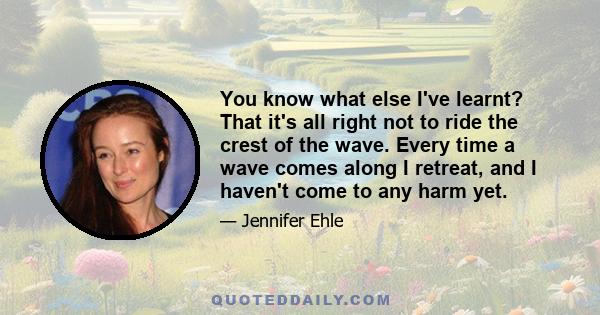 You know what else I've learnt? That it's all right not to ride the crest of the wave. Every time a wave comes along I retreat, and I haven't come to any harm yet.