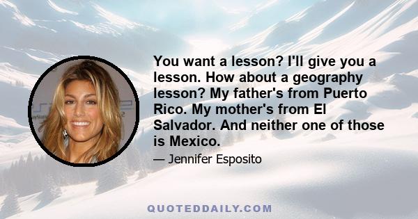 You want a lesson? I'll give you a lesson. How about a geography lesson? My father's from Puerto Rico. My mother's from El Salvador. And neither one of those is Mexico.