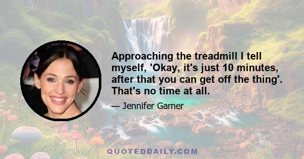 Approaching the treadmill I tell myself, 'Okay, it's just 10 minutes, after that you can get off the thing'. That's no time at all.