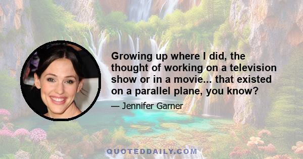 Growing up where I did, the thought of working on a television show or in a movie... that existed on a parallel plane, you know?