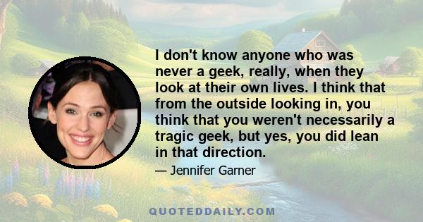 I don't know anyone who was never a geek, really, when they look at their own lives. I think that from the outside looking in, you think that you weren't necessarily a tragic geek, but yes, you did lean in that