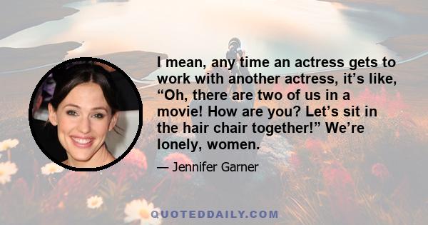 I mean, any time an actress gets to work with another actress, it’s like, “Oh, there are two of us in a movie! How are you? Let’s sit in the hair chair together!” We’re lonely, women.