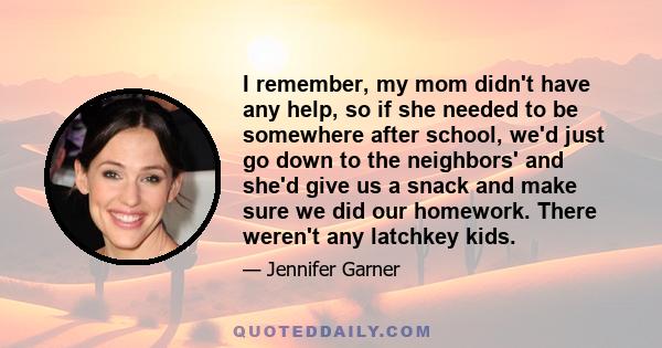 I remember, my mom didn't have any help, so if she needed to be somewhere after school, we'd just go down to the neighbors' and she'd give us a snack and make sure we did our homework. There weren't any latchkey kids.