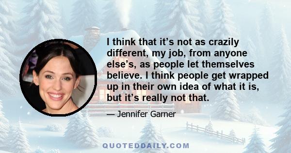 I think that it’s not as crazily different, my job, from anyone else’s, as people let themselves believe. I think people get wrapped up in their own idea of what it is, but it’s really not that.