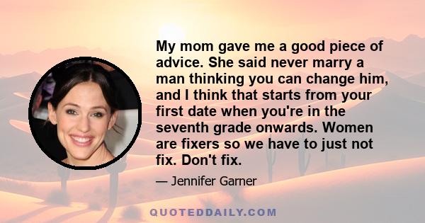 My mom gave me a good piece of advice. She said never marry a man thinking you can change him, and I think that starts from your first date when you're in the seventh grade onwards. Women are fixers so we have to just