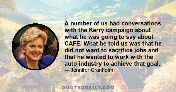 A number of us had conversations with the Kerry campaign about what he was going to say about CAFE. What he told us was that he did not want to sacrifice jobs and that he wanted to work with the auto industry to achieve 