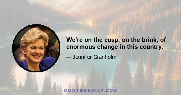 We're on the cusp, on the brink, of enormous change in this country.
