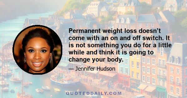 Permanent weight loss doesn’t come with an on and off switch. It is not something you do for a little while and think it is going to change your body.