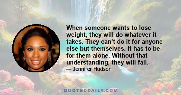 When someone wants to lose weight, they will do whatever it takes. They can’t do it for anyone else but themselves. It has to be for them alone. Without that understanding, they will fail.