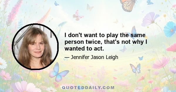 I don't want to play the same person twice, that's not why I wanted to act.