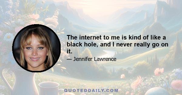 The internet to me is kind of like a black hole, and I never really go on it.