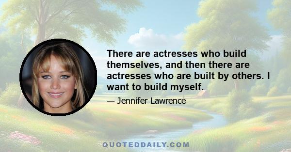 There are actresses who build themselves, and then there are actresses who are built by others. I want to build myself.