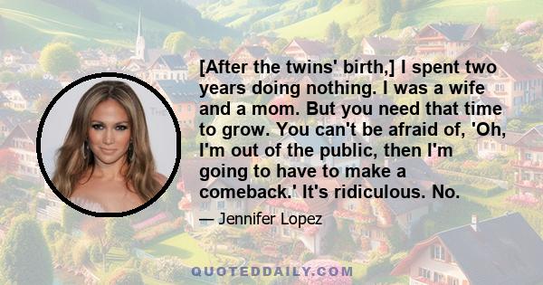 [After the twins' birth,] I spent two years doing nothing. I was a wife and a mom. But you need that time to grow. You can't be afraid of, 'Oh, I'm out of the public, then I'm going to have to make a comeback.' It's