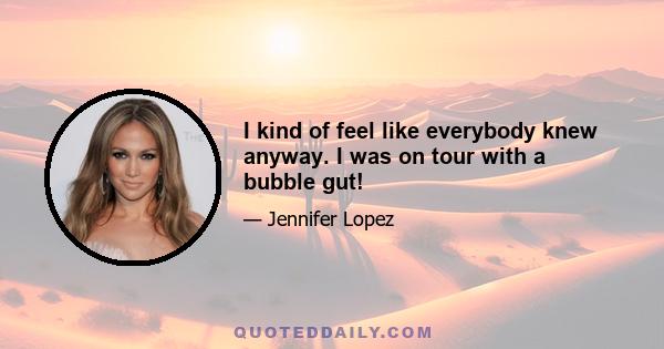 I kind of feel like everybody knew anyway. I was on tour with a bubble gut!