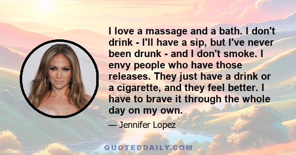 I love a massage and a bath. I don't drink - I'll have a sip, but I've never been drunk - and I don't smoke. I envy people who have those releases. They just have a drink or a cigarette, and they feel better. I have to