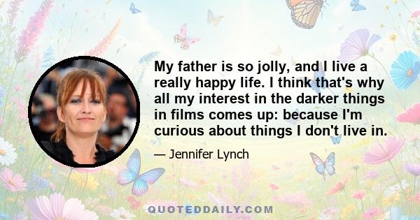 My father is so jolly, and I live a really happy life. I think that's why all my interest in the darker things in films comes up: because I'm curious about things I don't live in.