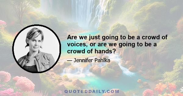 Are we just going to be a crowd of voices, or are we going to be a crowd of hands?