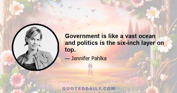 Government is like a vast ocean and politics is the six-inch layer on top.