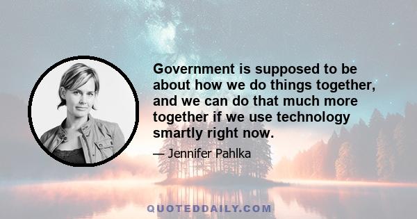 Government is supposed to be about how we do things together, and we can do that much more together if we use technology smartly right now.