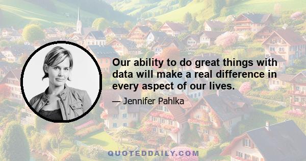 Our ability to do great things with data will make a real difference in every aspect of our lives.