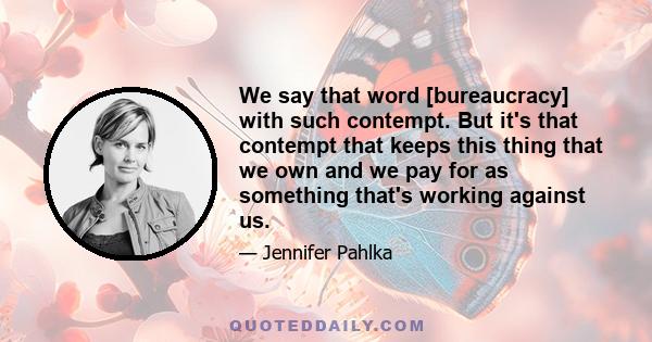 We say that word [bureaucracy] with such contempt. But it's that contempt that keeps this thing that we own and we pay for as something that's working against us.