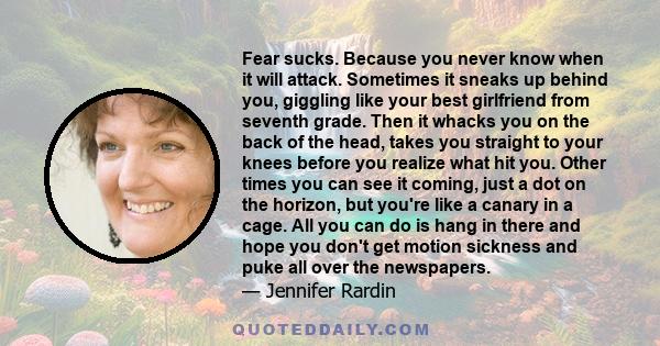 Fear sucks. Because you never know when it will attack. Sometimes it sneaks up behind you, giggling like your best girlfriend from seventh grade. Then it whacks you on the back of the head, takes you straight to your