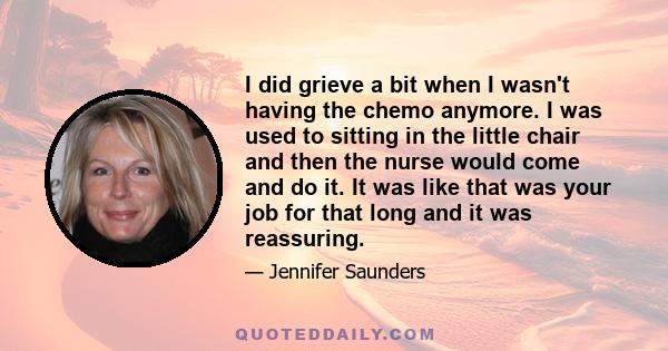 I did grieve a bit when I wasn't having the chemo anymore. I was used to sitting in the little chair and then the nurse would come and do it. It was like that was your job for that long and it was reassuring.