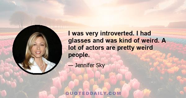 I was very introverted. I had glasses and was kind of weird. A lot of actors are pretty weird people.