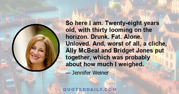 So here I am. Twenty-eight years old, with thirty looming on the horizon. Drunk. Fat. Alone. Unloved. And, worst of all, a cliche, Ally McBeal and Bridget Jones put together, which was probably about how much I weighed.