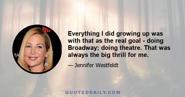 Everything I did growing up was with that as the real goal - doing Broadway; doing theatre. That was always the big thrill for me.