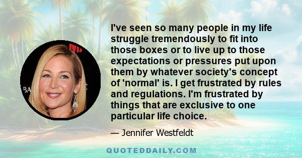 I've seen so many people in my life struggle tremendously to fit into those boxes or to live up to those expectations or pressures put upon them by whatever society's concept of 'normal' is. I get frustrated by rules