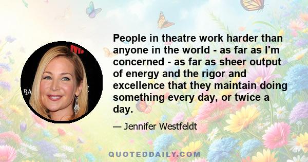 People in theatre work harder than anyone in the world - as far as I'm concerned - as far as sheer output of energy and the rigor and excellence that they maintain doing something every day, or twice a day.