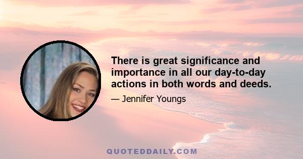 There is great significance and importance in all our day-to-day actions in both words and deeds.