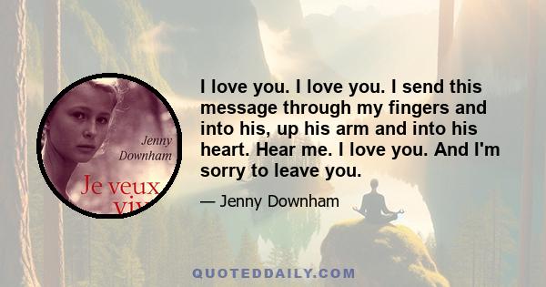 I love you. I love you. I send this message through my fingers and into his, up his arm and into his heart. Hear me. I love you. And I'm sorry to leave you.