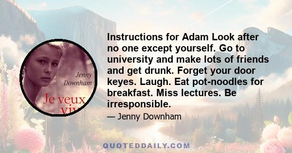 Instructions for Adam Look after no one except yourself. Go to university and make lots of friends and get drunk. Forget your door keyes. Laugh. Eat pot-noodles for breakfast. Miss lectures. Be irresponsible.