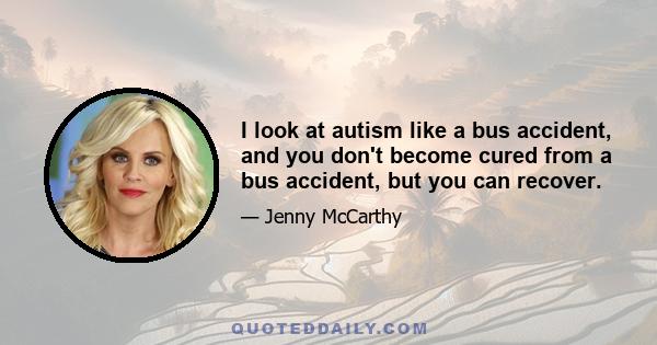 I look at autism like a bus accident, and you don't become cured from a bus accident, but you can recover.