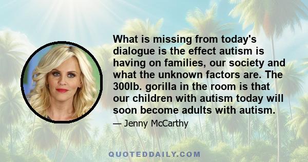 What is missing from today's dialogue is the effect autism is having on families, our society and what the unknown factors are. The 300lb. gorilla in the room is that our children with autism today will soon become