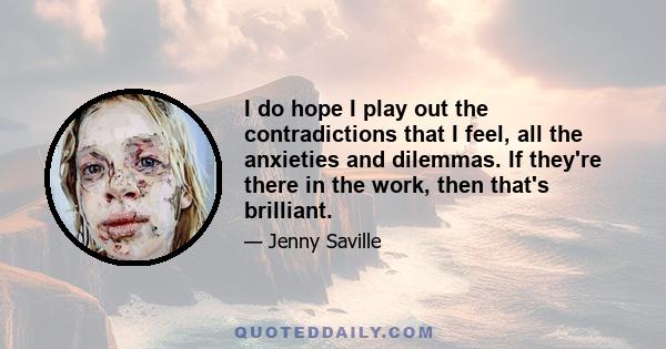 I do hope I play out the contradictions that I feel, all the anxieties and dilemmas. If they're there in the work, then that's brilliant.