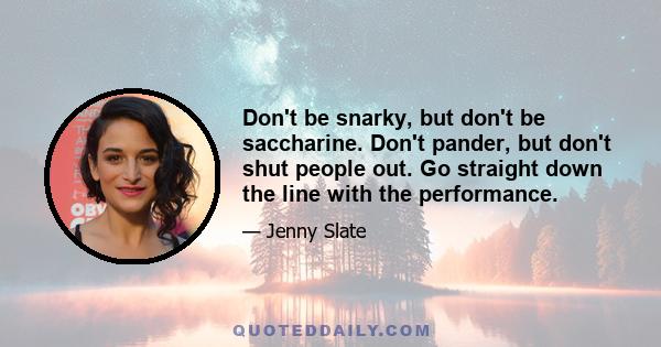 Don't be snarky, but don't be saccharine. Don't pander, but don't shut people out. Go straight down the line with the performance.