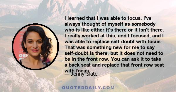 I learned that I was able to focus. I've always thought of myself as somebody who is like either it's there or it isn't there. I really worked at this, and I focused, and I was able to replace self-doubt with focus.