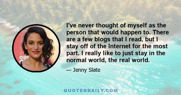 I've never thought of myself as the person that would happen to. There are a few blogs that I read, but I stay off of the Internet for the most part. I really like to just stay in the normal world, the real world.