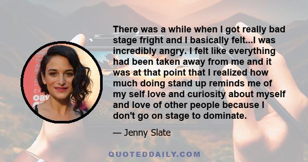 There was a while when I got really bad stage fright and I basically felt...I was incredibly angry. I felt like everything had been taken away from me and it was at that point that I realized how much doing stand up