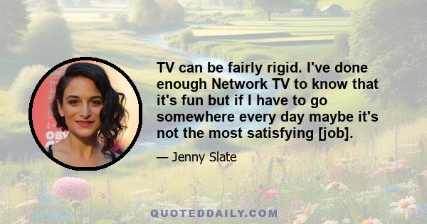 TV can be fairly rigid. I've done enough Network TV to know that it's fun but if I have to go somewhere every day maybe it's not the most satisfying [job].