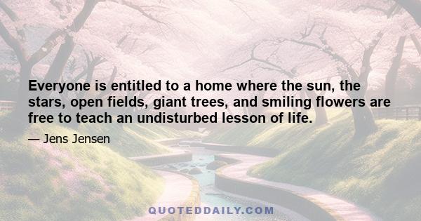 Everyone is entitled to a home where the sun, the stars, open fields, giant trees, and smiling flowers are free to teach an undisturbed lesson of life.