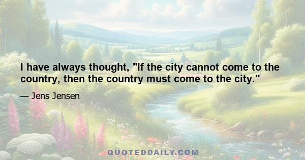 I have always thought, If the city cannot come to the country, then the country must come to the city.