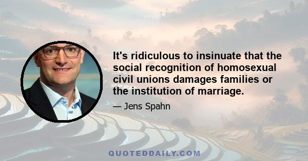 It's ridiculous to insinuate that the social recognition of homosexual civil unions damages families or the institution of marriage.